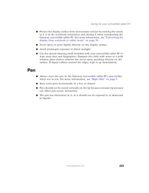 Page 233223
Caring for your convertible tablet PC
www.gateway.com
■Protect the display surface from unnecessary contact by turning the screen 
so it is in the notebook orientation and closing it when transporting the 
Gateway convertible tablet PC. For more information, see “Converting the 
display from notebook to tablet mode” on page 39.
■Never spray or pour liquids directly on the display surface.
■Avoid prolonged exposure to direct sunlight.
■Use the special cleaning cloth included with your convertible...