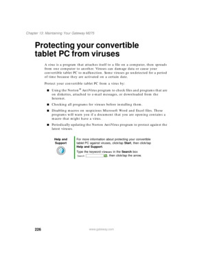 Page 236226
Chapter 13: Maintaining Your Gateway M275
www.gateway.com
Protecting your convertible 
tablet PC from viruses
A virus is a program that attaches itself to a file on a computer, then spreads 
from one computer to another. Viruses can damage data or cause your 
convertible tablet PC to malfunction. Some viruses go undetected for a period 
of time because they are activated on a certain date.
Protect your convertible tablet PC from a virus by:
■Using the Norton® AntiVirus program to check files and...