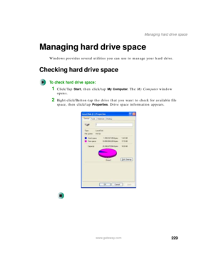 Page 239229
Managing hard drive space
www.gateway.com
Managing hard drive space
Windows provides several utilities you can use to manage your hard drive.
Checking hard drive space
To check hard drive space:
1Click/Tap Start, then click/tap My Computer. The My Computer window 
opens.
2Right-click/Button-tap the drive that you want to check for available file 
space, then click/tap 
Properties. Drive space information appears. 