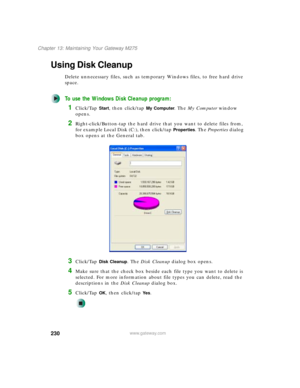 Page 240230
Chapter 13: Maintaining Your Gateway M275
www.gateway.com
Using Disk Cleanup
Delete unnecessary files, such as temporary Windows files, to free hard drive 
space.
To use the Windows Disk Cleanup program:
1Click/Tap Start, then click/tap My Computer. The My Computer window 
opens.
2Right-click/Button-tap the hard drive that you want to delete files from, 
for example Local Disk (C:), then click/tap 
Properties. The Properties dialog 
box opens at the General tab.
3Click/Tap Disk Cleanup. The Disk...