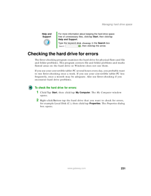 Page 241231
Managing hard drive space
www.gateway.com
Checking the hard drive for errors
The Error-checking program examines the hard drive for physical flaws and file 
and folder problems. This program corrects file and folder problems and marks 
flawed areas on the hard drive so Windows does not use them.
If you use your convertible tablet PC several hours every day, you probably want 
to run Error-checking once a week. If you use your convertible tablet PC less 
frequently, once a month may be adequate. Also...