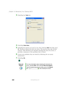 Page 242232
Chapter 13: Maintaining Your Gateway M275
www.gateway.com
3Click/Tap the To o l s tab.
4Click/Tap Check Now.
5Click/Tap the options you want to use, then click/tap Start. For help, press 
F1. Windows checks the drive for errors. This process may take several 
minutes. After Windows has finished checking the drive for errors, it 
provides a summary of the problems that it found.
6Correct any problems that are found by following the on-screen 
instructions.
7Click/Tap OK.
Help and 
SupportFor more...