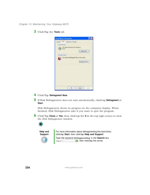 Page 244234
Chapter 13: Maintaining Your Gateway M275
www.gateway.com
3Click/Tap the To o l s tab.
4Click/Tap Defragment Now.
5If Disk Defragmenter does not start automatically, click/tap Defragment or 
Start.
Disk Defragmenter shows its progress on the computer display. When 
finished, Disk Defragmenter asks if you want to quit the program.
6Click/Tap Close or Ye s, then click/tap the X in the top-right corner to close 
the Disk Defragmenter window.
Help and 
SupportFor more information about defragmenting the...