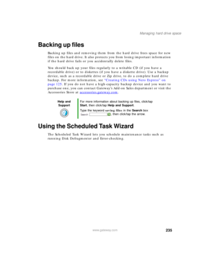 Page 245235
Managing hard drive space
www.gateway.com
Backing up files
Backing up files and removing them from the hard drive frees space for new 
files on the hard drive. It also protects you from losing important information 
if the hard drive fails or you accidentally delete files.
You should back up your files regularly to a writable CD (if you have a 
recordable drive) or to diskettes (if you have a diskette drive). Use a backup 
device, such as a recordable drive or Zip drive, to do a complete hard drive...