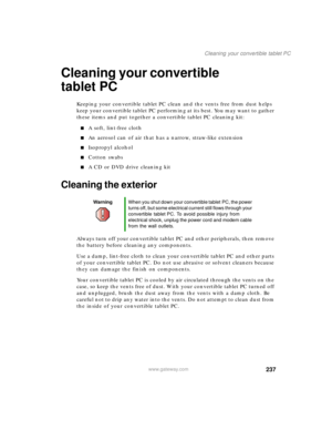 Page 247237
Cleaning your convertible tablet PC
www.gateway.com
Cleaning your convertible 
tablet PC
Keeping your convertible tablet PC clean and the vents free from dust helps 
keep your convertible tablet PC performing at its best. You may want to gather 
these items and put together a convertible tablet PC cleaning kit:
■A soft, lint-free cloth
■An aerosol can of air that has a narrow, straw-like extension
■Isopropyl alcohol
■Cotton swabs
■A CD or DVD drive cleaning kit
Cleaning the exterior
Always turn off...