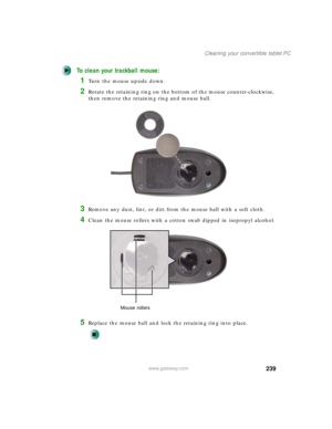 Page 249239
Cleaning your convertible tablet PC
www.gateway.com
To clean your trackball mouse:
1Turn the mouse upside down.
2Rotate the retaining ring on the bottom of the mouse counter-clockwise, 
then remove the retaining ring and mouse ball.
3Remove any dust, lint, or dirt from the mouse ball with a soft cloth.
4Clean the mouse rollers with a cotton swab dipped in isopropyl alcohol.
5Replace the mouse ball and lock the retaining ring into place.
Mouse rollers 