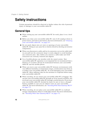 Page 2616
Chapter 2: Getting Started
www.gateway.com
Safety instructions
Certain precautions should be observed to further reduce the risk of personal 
injury or damage to your convertible tablet PC.
General tips
■When setting up your convertible tablet PC for work, place it on a level 
surface.
■Before you clean your convertible tablet PC, turn if off, unplug it from its 
power source, and remove the battery. For more information, see “Cleaning 
your convertible tablet PC” on page 237.
■Do not push objects...