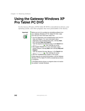 Page 252242
Chapter 14: Restoring Software
www.gateway.com
Using the Gateway Windows XP 
Pro Tablet PC DVD
Use the Gateway Windows XP Pro Tablet PC DVD to reinstall device drivers, your 
operating system, and other programs that were preinstalled at the factory.
ImportantBefore you try to fix a problem by reinstalling software from 
your Gateway Windows XP Pro Tablet PC DVD, make 
sure that you have tried these steps first:
■Use the diagnostics and troubleshooting tools found in 
Help and Support. For more...