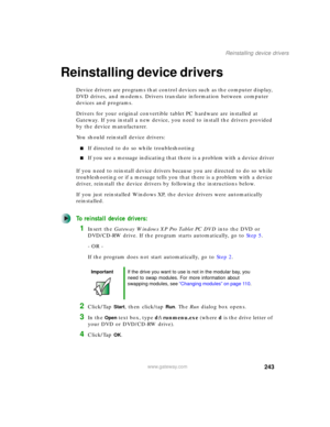 Page 253243
Reinstalling device drivers
www.gateway.com
Reinstalling device drivers
Device drivers are programs that control devices such as the computer display, 
DVD drives, and modems. Drivers translate information between computer 
devices and programs.
Drivers for your original convertible tablet PC hardware are installed at 
Gateway. If you install a new device, you need to install the drivers provided 
by the device manufacturer.
You should reinstall device drivers:
■If directed to do so while...