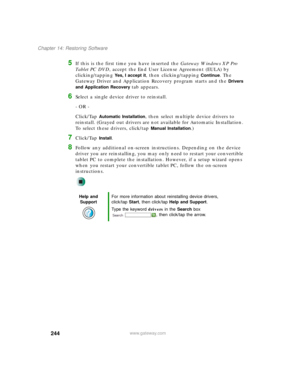 Page 254244
Chapter 14: Restoring Software
www.gateway.com
5If this is the first time you have inserted the Gateway Windows XP Pro 
Ta b l e t P C  D V D, accept the End User License Agreement (EULA) by 
clicking/tapping 
Yes, I accept it, then clicking/tapping Continue. The 
Gateway Driver and Application Recovery program starts and the 
Drivers 
and Application Recovery 
tab appears.
6Select a single device driver to reinstall.
- OR -
Click/Tap 
Automatic Installation, then select multiple device drivers to...