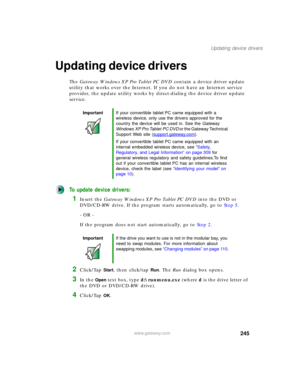 Page 255245
Updating device drivers
www.gateway.com
Updating device drivers
The Gateway Windows XP Pro Tablet PC DVD contain a device driver update 
utility that works over the Internet. If you do not have an Internet service 
provider, the update utility works by direct-dialing the device driver update 
service.
To update device drivers:
1Insert the Gateway Windows XP Pro Tablet PC DVD into the DVD or 
DVD/CD-RW drive. If the program starts automatically, go to Step 5.
- OR -
If the program does not start...