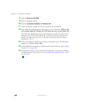 Page 260250
Chapter 14: Restoring Software
www.gateway.com
8Select 2. Boot from CD-ROM.
9Select a language option.
10Select 2. Automated installation of Windows (XP).
11When prompted, accept the License Agreement by pressing Y.
12Wait while the setup program copies files to your hard drive. When your 
convertible tablet PC restarts, do NOT press any key to boot from CD.
The Gateway Application Loader automatically installs your drivers and 
programs. Your convertible tablet PC restarts several times during this...