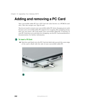 Page 262252
Chapter 15: Upgrading Your Gateway M275
www.gateway.com
Adding and removing a PC Card
Your convertible tablet PC has a PC Card slot (also known as a PCMCIA card 
slot). This slot accepts one Type II card.
You do not need to restart your convertible tablet PC when changing most cards 
because your convertible tablet PC supports hot-swapping. Hot-swapping means 
that you can insert a PC Card while your convertible tablet PC is running. If 
your PC Card does not work after hot-swapping, see the PC Card...