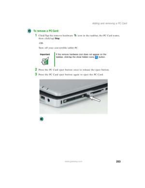 Page 263253
Adding and removing a PC Card
www.gateway.com
To remove a PC Card:
1Click/Tap the remove hardware icon in the taskbar, the PC Card name, 
then click/tap
Stop.
-OR-
Turn off your convertible tablet PC.
2Press the PC Card eject button once to release the eject button.
3Press the PC Card eject button again to eject the PC Card.
ImportantIf the remove hardware icon does not appear on the 
taskbar, click/tap the show hidden icons button. 