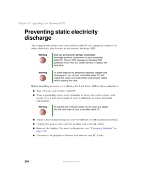 Page 264254
Chapter 15: Upgrading Your Gateway M275
www.gateway.com
Preventing static electricity 
discharge
The components inside your convertible tablet PC are extremely sensitive to 
static electricity, also known as electrostatic discharge (ESD).
Before installing memory or replacing the hard drive, follow these guidelines:
■Turn off your convertible tablet PC.
■Wear a grounding wrist strap (available at most electronics stores) and 
attach it to a bare metal part of your workbench or other grounded...