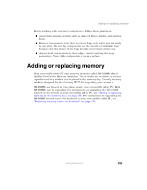 Page 265255
Adding or replacing memory
www.gateway.com
Before working with computer components, follow these guidelines:
■Avoid static-causing surfaces such as carpeted floors, plastic, and packing 
foam.
■Remove components from their antistatic bags only when you are ready 
to use them. Do not lay components on the outside of antistatic bags 
because only the inside of the bags provide electrostatic protection.
■Always hold components by their edges. Avoid touching the edge 
connectors. Never slide components...