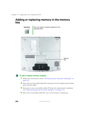 Page 266256
Chapter 15: Upgrading Your Gateway M275
www.gateway.com
Adding or replacing memory in the memory 
bay
To add or replace memory modules:
1Follow the instructions under “Preventing static electricity discharge” on 
page 254.
2Turn off your convertible tablet PC, disconnect the AC adapter and modem 
and network cables.
3Disconnect your convertible tablet PC from the optional port replicator 
(see “Disconnecting from the port replicator” on page 277).
4Turn your convertible tablet PC over so the bottom...