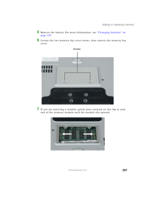 Page 267257
Adding or replacing memory
www.gateway.com
5Remove the battery. For more information, see “Changing batteries” on 
page 159.
6Loosen the two memory bay cover screws, then remove the memory bay 
cover.
7If you are removing a module, gently press outward on the clip at each 
end of the memory module until the module tilts upward.
Screws 