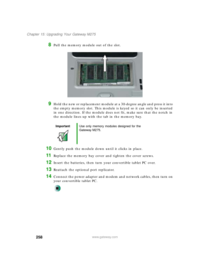 Page 268258
Chapter 15: Upgrading Your Gateway M275
www.gateway.com
8Pull the memory module out of the slot.
9Hold the new or replacement module at a 30-degree angle and press it into 
the empty memory slot. This module is keyed so it can only be inserted 
in one direction. If the module does not fit, make sure that the notch in 
the module lines up with the tab in the memory bay.
10Gently push the module down until it clicks in place.
11Replace the memory bay cover and tighten the cover screws.
12Insert the...