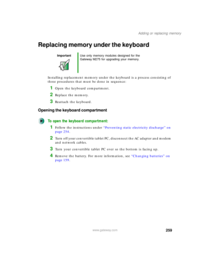 Page 269259
Adding or replacing memory
www.gateway.com
Replacing memory under the keyboard
Installing replacement memory under the keyboard is a process consisting of 
three procedures that must be done in sequence:
1Open the keyboard compartment.
2Replace the memory.
3Reattach the keyboard.
Opening the keyboard compartment
To open the keyboard compartment:
1Follow the instructions under “Preventing static electricity discharge” on 
page 254.
2Turn off your convertible tablet PC, disconnect the AC adapter and...