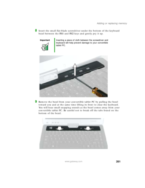 Page 271261
Adding or replacing memory
www.gateway.com
8Insert the small flat-blade screwdriver under the bottom of the keyboard 
bezel between the F11 and F12 keys and gently pry it up.
9Remove the bezel from your convertible tablet PC by pulling the bezel 
toward you and at the same time lifting its front to clear the keyboard. 
You will hear small snapping sounds as the bezel comes away from your 
convertible tablet PC. Be careful not to break off the tabs found on the 
bottom of the bezel.
ImportantInserting...