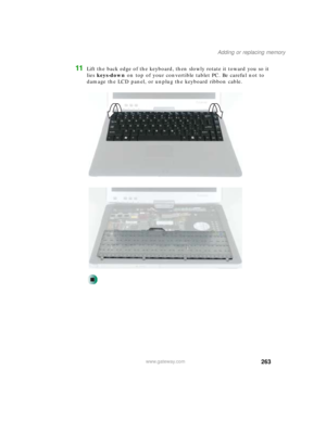 Page 273263
Adding or replacing memory
www.gateway.com
11Lift the back edge of the keyboard, then slowly rotate it toward you so it 
lies keys-down on top of your convertible tablet PC. Be careful not to 
damage the LCD panel, or unplug the keyboard ribbon cable. 