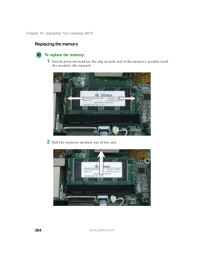 Page 274264
Chapter 15: Upgrading Your Gateway M275
www.gateway.com
Replacing the memory
To replace the memory:
1Gently press outward on the clip at each end of the memory module until 
the module tilts upward.
2Pull the memory module out of the slot. 