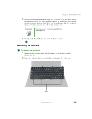 Page 275265
Adding or replacing memory
www.gateway.com
3Hold the new or replacement module at a 30-degree angle and press it into 
the empty memory slot. This module is keyed so it can only be inserted 
in one direction. If the module does not fit, make sure that the notch in 
the module lines up with the tab in the memory bay.
4Gently push the module down until it clicks in place.
Reattaching the keyboard
To reattach the keyboard:
1Rotate the keyboard toward the LCD panel until the keyboard is 
almost face-up....