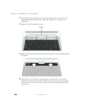 Page 276266
Chapter 15: Upgrading Your Gateway M275
www.gateway.com
3Gently press the keyboard down until it is flat all the way across. The 
keyboard should easily fall into place. Be careful not to damage the 
LCD panel.
4Replace the four keyboard screws.
5Slide the tabs on the bottom side of the bezel under your convertible tablet 
PC frame.
6Press down on the bezel in several places to make sure it is correctly 
mounted. The bezel is correctly mounted when you can run you finger 
along the bezel and find no...