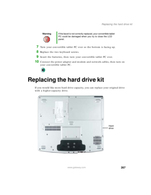 Page 277267
Replacing the hard drive kit
www.gateway.com
7Turn your convertible tablet PC over so the bottom is facing up.
8Replace the two keyboard screws.
9Insert the batteries, then turn your convertible tablet PC over.
10Connect the power adapter and modem and network cables, then turn on 
your convertible tablet PC.
Replacing the hard drive kit
If you would like more hard drive capacity, you can replace your original drive 
with a higher-capacity drive.
WarningIf the bezel is not correctly replaced, your...