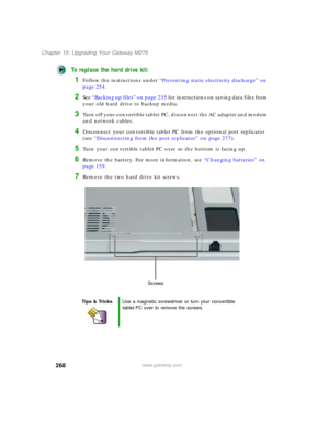 Page 278268
Chapter 15: Upgrading Your Gateway M275
www.gateway.com
To replace the hard drive kit:
1Follow the instructions under “Preventing static electricity discharge” on 
page 254.
2See “ B a c k i n g  u p  f i l e s ”  o n  p a g e 2 3 5 for instructions on saving data files from 
your old hard drive to backup media.
3Turn off your convertible tablet PC, disconnect the AC adapter and modem 
and network cables.
4Disconnect your convertible tablet PC from the optional port replicator 
(see “Disconnecting...
