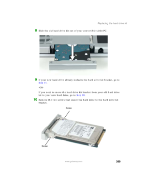 Page 279269
Replacing the hard drive kit
www.gateway.com
8Slide the old hard drive kit out of your convertible tablet PC.
9If your new hard drive already includes the hard drive kit bracket, go to 
Step 14.
-OR-
If you need to move the hard drive kit bracket from your old hard drive 
kit to your new hard drive, go to Step 10.
10Remove the two screws that secure the hard drive to the hard drive kit 
bracket.
Screw
Screw 