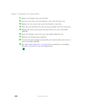 Page 280270
Chapter 15: Upgrading Your Gateway M275
www.gateway.com
11Remove the bracket from the old drive.
12Insert the new drive into the bracket so the screw holes line up.
13Replace the two screws that secure the bracket to the drive.
14Place the new hard drive kit into the bay and slide it into the connector.
15Replace the screws that secure the hard drive kit to your convertible 
tablet PC.
16Insert the batteries, then turn your convertible tablet PC over.
17Reattach the optional port replicator....