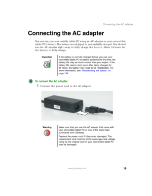 Page 2919
Connecting the AC adapter
www.gateway.com
Connecting the AC adapter
You can run your convertible tablet PC using an AC adapter or your convertible 
tablet PC’s battery. The battery was shipped to you partially charged. You should 
use the AC adapter right away to fully charge the battery. Allow 24 hours for 
the battery to fully charge.
To connect the AC adapter:
1Connect the power cord to the AC adapter.
ImportantIf the battery is not fully charged before you use your 
convertible tablet PC on...