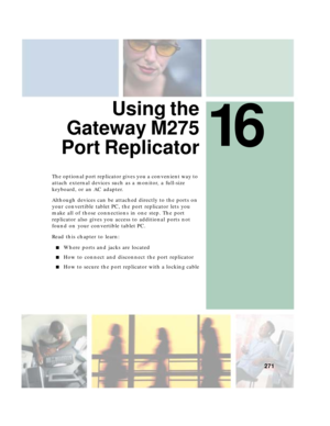 Page 28116
271
 Using the
Gateway M275
Port Replicator
The optional port replicator gives you a convenient way to 
attach external devices such as a monitor, a full-size 
keyboard, or an AC adapter.
Although devices can be attached directly to the ports on 
your convertible tablet PC, the port replicator lets you 
make all of those connections in one step. The port 
replicator also gives you access to additional ports not 
found on your convertible tablet PC.
Read this chapter to learn:
■Where ports and jacks...