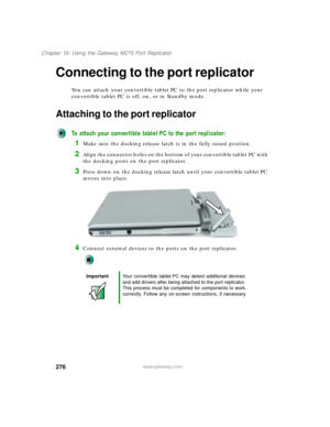 Page 286276
Chapter 16: Using the Gateway M275 Port Replicator
www.gateway.com
Connecting to the port replicator
You can attach your convertible tablet PC to the port replicator while your 
convertible tablet PC is off, on, or in Standby mode.
Attaching to the port replicator
To attach your convertible tablet PC to the port replicator:
1Make sure the docking release latch is in the fully raised position.
2Align the connector holes on the bottom of your convertible tablet PC with 
the docking posts on the port...