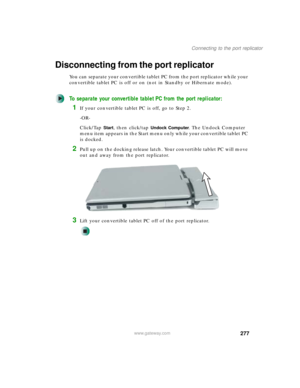 Page 287277
Connecting to the port replicator
www.gateway.com
Disconnecting from the port replicator
You can separate your convertible tablet PC from the port replicator while your 
convertible tablet PC is off or on (not in Standby or Hibernate mode).
To separate your convertible tablet PC from the port replicator:
1If your convertible tablet PC is off, go to Step 2.
-OR-
Click/Tap 
Start, then click/tap Undock Computer. The Undock Computer 
menu item appears in the Start menu only while your convertible tablet...