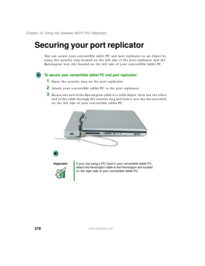 Page 288278
Chapter 16: Using the Gateway M275 Port Replicator
www.gateway.com
Securing your port replicator
You can secure your convertible tablet PC and port replicator to an object by 
using the security ring located on the left side of the port replicator and the 
Kensington lock slot located on the left side of your convertible tablet PC.
To secure your convertible tablet PC and port replicator:
1Open the security ring on the port replicator.
2Attach your convertible tablet PC to the port replicator....