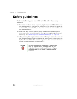 Page 290280
Chapter 17: Troubleshooting
www.gateway.com
Safety guidelines
While troubleshooting your convertible tablet PC, follow these safety 
guidelines:
■Never remove the memory bay cover, keyboard, or hard drive kit if your 
convertible tablet PC is turned on, the batteries are installed, or while the 
modem cable, network cable, or AC power adapter are connected to your 
convertible tablet PC.
■Make sure that you are correctly grounded before accessing internal 
components. For more information about...