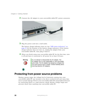 Page 3020
Chapter 2: Getting Started
www.gateway.com
2Connect the AC adapter to your convertible tablet PC’s power connector.
3Plug the power cord into a wall outlet.
The battery charge indicator turns on (see “LED status indicators” on 
page 25 for the location of the battery charge indicator). If the battery 
charge indicator does not turn on, unplug the adapter from your 
convertible tablet PC, then plug it back in.
4When you finish using your convertible tablet PC for the first time, turn 
it off and leave...