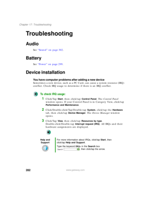 Page 292282
Chapter 17: Troubleshooting
www.gateway.com
Troubleshooting
Audio
See “Sound” on page 302.
Battery
See “Power” on page 299.
Device installation
You have computer problems after adding a new device
Sometimes a new device, such as a PC Card, can cause a system resource (IRQ) 
conflict. Check IRQ usage to determine if there is an IRQ conflict.
To check IRQ usage:
1Click/Tap Start, then click/tap Control Panel. The Control Panel 
window opens. If your Control Panel is in Category View, click/tap...