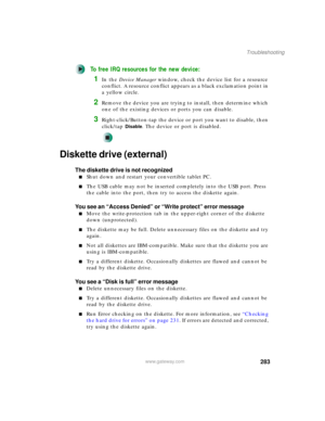 Page 293283
Troubleshooting
www.gateway.com
To free IRQ resources for the new device:
1In the Device Manager window, check the device list for a resource 
conflict. A resource conflict appears as a black exclamation point in 
a yellow circle.
2Remove the device you are trying to install, then determine which 
one of the existing devices or ports you can disable.
3Right-click/Button-tap the device or port you want to disable, then 
click/tap 
Disable. The device or port is disabled.
Diskette drive (external)
The...