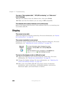 Page 294284
Chapter 17: Troubleshooting
www.gateway.com
You see a “Non-system disk”, “NTLDR is missing”, or “Disk error” 
error message
■Eject the diskette from the diskette drive, then press ENTER.
■Make sure that the diskette you are using is IBM-compatible.
The diskette drive status indicator is lit continuously
Remove the diskette from the drive. If the indicator stays on, try restarting your 
convertible tablet PC.
Display
The screen is too dark
Adjust the brightness using the system keys. For more...