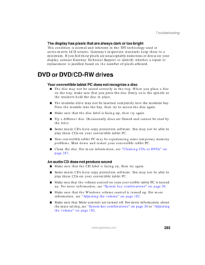 Page 295285
Troubleshooting
www.gateway.com
The display has pixels that are always dark or too bright
This condition is normal and inherent in the TFT technology used in 
active-matrix LCD screens. Gateway’s inspection standards keep these to a 
minimum. If you feel these pixels are unacceptably numerous or dense on your 
display, contact Gateway Technical Support to identify whether a repair or 
replacement is justified based on the number of pixels affected.
DVD or DVD/CD-RW drives
Your convertible tablet PC...