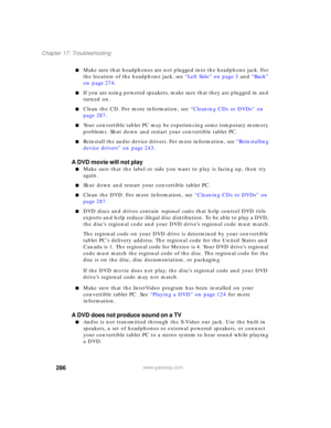 Page 296286
Chapter 17: Troubleshooting
www.gateway.com
■Make sure that headphones are not plugged into the headphone jack. For 
the location of the headphone jack, see “Left Side” on page 3 and “Back” 
on page 274.
■If you are using powered speakers, make sure that they are plugged in and 
turned on.
■Clean the CD. For more information, see “Cleaning CDs or DVDs” on 
page 287.
■Your convertible tablet PC may be experiencing some temporary memory 
problems. Shut down and restart your convertible tablet PC....