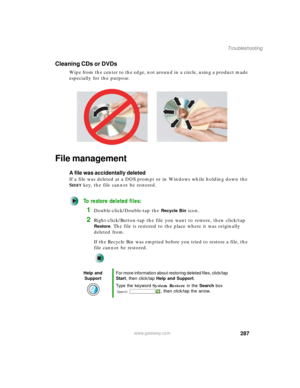 Page 297287
Troubleshooting
www.gateway.com
Cleaning CDs or DVDs
Wipe from the center to the edge, not around in a circle, using a product made 
especially for the purpose.
File management
A file was accidentally deleted
If a file was deleted at a DOS prompt or in Windows while holding down the 
S
HIFT key, the file cannot be restored.
To restore deleted files:
1Double-click/Double-tap the Recycle Bin icon.
2Right-click/Button-tap the file you want to restore, then click/tap 
Restore. The file is restored to the...