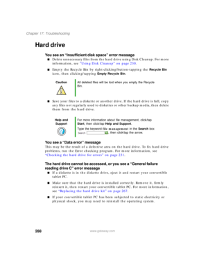 Page 298288
Chapter 17: Troubleshooting
www.gateway.com
Hard drive
You see an “Insufficient disk space” error message
■Delete unnecessary files from the hard drive using Disk Cleanup. For more 
information, see “Using Disk Cleanup” on page 230.
■Empty the Recycle Bin by right-clicking/button-tapping the Recycle Bin 
icon, then clicking/tapping 
Empty Recycle Bin.
■Save your files to a diskette or another drive. If the hard drive is full, copy 
any files not regularly used to diskettes or other backup media, then...