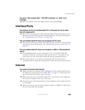 Page 299289
Troubleshooting
www.gateway.com
You see a “Non-system disk”, “NTLDR is missing”, or “disk” error 
message
■Eject the diskette from the diskette drive, then press ENTER.
Interface/Ports
The buttons on the convertible tablet PC’s LCD panel do not do what 
they are supposed to
■The button functions have been changed. Reset button functions in the 
Buttons tab of the Tablet and Pen Settings dialog box. For more information, 
see “Programming the buttons” on page 190.
The convertible tablet PC does not...