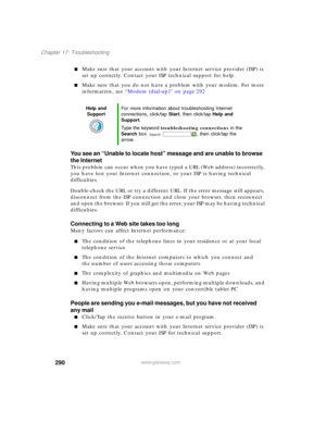 Page 300290
Chapter 17: Troubleshooting
www.gateway.com
■Make sure that your account with your Internet service provider (ISP) is 
set up correctly. Contact your ISP technical support for help.
■Make sure that you do not have a problem with your modem. For more 
information, see “Modem (dial-up)” on page 292
You see an “Unable to locate host” message and are unable to browse 
the Internet
This problem can occur when you have typed a URL (Web address) incorrectly, 
you have lost your Internet connection, or your...