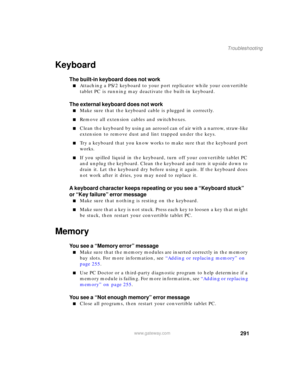 Page 301291
Troubleshooting
www.gateway.com
Keyboard
The built-in keyboard does not work
■Attaching a PS/2 keyboard to your port replicator while your convertible 
tablet PC is running may deactivate the built-in keyboard.
The external keyboard does not work
■Make sure that the keyboard cable is plugged in correctly.
■Remove all extension cables and switchboxes.
■Clean the keyboard by using an aerosol can of air with a narrow, straw-like 
extension to remove dust and lint trapped under the keys.
■Try a keyboard...